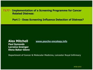 T177 --Implementation of aaScreening Programme for Cancer
 T177 Implementation of Screening Programme for Cancer
       Related Distress:
        Related Distress:

      Part II--Does Screening Influence Detection of Distress?
       Part     Does Screening Influence Detection of Distress?




   Alex Mitchell            www.psycho-oncology.info
   Paul Symonds
   Lorraine Grainger
   Elena Baker-Glenn

   Department of Cancer & Molecular Medicine, Leicester Royal Infirmary




                                                                IPOS 2010
                                                                 IPOS 2010
 