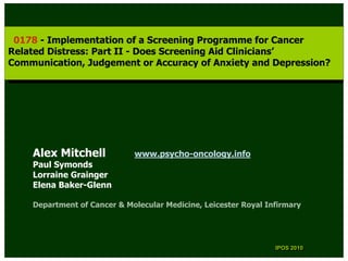 0178 --Implementation of aaScreening Programme for Cancer
  0178 Implementation of Screening Programme for Cancer
Related Distress: Part II --Does Screening Aid Clinicians’
 Related Distress: Part II Does Screening Aid Clinicians’
Communication, Judgement or Accuracy of Anxiety and Depression?
 Communication, Judgement or Accuracy of Anxiety and Depression?




    Alex Mitchell            www.psycho-oncology.info
    Paul Symonds
    Lorraine Grainger
    Elena Baker-Glenn

    Department of Cancer & Molecular Medicine, Leicester Royal Infirmary




                                                                 IPOS 2010
                                                                  IPOS 2010
 