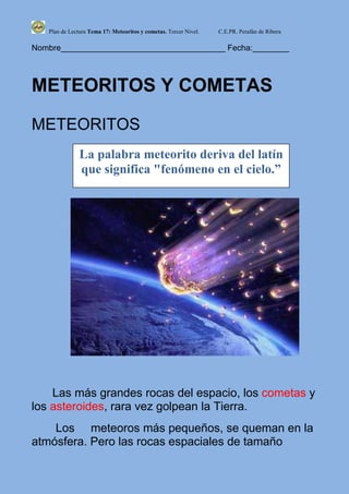 Plan de Lectura Tema 17: Meteoritos y cometas. Tercer Nivel.   C.E.PR. Perafán de Ribera

Nombre____________________________________ Fecha:________



METEORITOS Y COMETAS

METEORITOS
               La palabra meteorito deriva del latín
               que significa "fenómeno en el cielo.”




    Las más grandes rocas del espacio, los cometas y
los asteroides, rara vez golpean la Tierra.
    Los meteoros más pequeños, se queman en la
atmósfera. Pero las rocas espaciales de tamaño
 