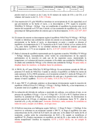 Documento Elaborado por Revisado por Versión Fecha Página
PROBLEMASDE EQUILIBRIO QUÍMICO Víctor M. Jiménez J. Dpto. 3 05/02/2019 3 de 3
presión total en el reactor es de 2 atm. b) El número de moles de CO2 y de CO, si el
volumen del reactor es de 3 L. 0.30, 1.70 atm;
15. Una muestra de 6.53 g de NH4HS se introduce en un recipiente de 4 L de capacidad, en el
que previamente se ha hecho el vacío, y se descompone a 27ºC según la ecuación:
NH4HS(s)  NH3(g) + H2S(g). Una vez establecido el equilibrio la presión total en el
interior del recipiente es 0.735 atm. Calcule: a) Las constantes de equilibrio Kp y Kc. b) El
porcentaje de hidrogenosulfuro de amonio que se ha descompuesto. 0.135, 2.23·10-4; 46.9
%.
16. El cianuro de amonio se descompone según el equilibrio: NH4CN(s)  NH3(g) + HCN(g).
Cuando se introduce una cantidad de cianuro de amonio en un recipiente de 2 L en el que
previamente se ha hecho el vacío, se descompone en parte y cuando se alcanza el
equilibrio a la temperatura de 11 ºC la presión es de 0.3 atm. Calcule: a) Los valores de Kc
y Kp para dicho equilibrio. b) La cantidad máxima de cianuro de amonio que puede
descomponerse a 11 ºC en un recipiente de 2 L. 4.15·10-5, 0.0225; 0.013 moles.
17. Dado el sistema de equilibrio representado por la siguiente ecuación: NH4HS(s)  NH3(g)
+ H2S(g). Indique, razonadamente, cómo varían las concentraciones de las especies
participantes en la reacción en cada uno de los siguientes casos, manteniendo la
temperatura y el volumen del reactor constante: a) Se añade una cantidad de NH4HS(s). b)
Se añade una cantidad de NH3(g). c) Se elimina una cantidad de H2S(g). No pasa nada; se
desplaza hacia los reactivos; se desplaza hacia los productos.
18. A 500 K, Kp=67 para: NH4Cl(s)  HCl(g)+NH3(g). En un recipiente cerrado de 500 mL
ponemos 0.4 moles de NH4Cl(s). Cuando se alcance el equilibrio: a) Hallar los moles de
cada sustancia. b) Si a 500 K ponemos, en el recipiente cerrado 0.1 moles de NH3(g) y 0.1
moles de HCl(g), hallar las presiones parciales de cada gas y la presión total, cuando se
alcance el nuevo equilibrio. 0.3, 0.1 y 0.1 moles; 8.19, 8.19 y 16.37 atm.
19. A unos 500 ºC el carbonato amónico se descompone térmicamente según la reacción de
equilibrio: (NH4)2CO3(s)  2 NH3(g) + CO2(g) + H2O(g). Hallar Kp, a esa temperatura, si
la presión total en el equilibrio es de 2.8 atm. 0.24.
20. La reducción del dióxido de carbono a monóxido de carbono, con carbono al rojo, es un
proceso de equilibrio: CO2(g) + C(s) ⇔ 2 CO(g) ΔH = 23.2 kJ a 40 ºC Explicar cómo se
modifica la cantidad de CO(g) si: a) disminuimos la presión total, b) disminuimos la
presión parcial de CO2(g), c) añadimos más C(s), d) calentamos hasta 70 ºC. ¿Qué le
ocurriría a Kc y a Kp en cada caso? Aumenta; disminuye; nada; aumenta. Es constante en
todos los casos, excepto en el último, en el que crece.
21. El SnO2(s) reacciona con hidrógeno según: SnO2(s) + 2 H2(g)  Sn(s) + 2 H2O(g). Si los
reactivos se calientan en un recipiente cerrado a 500 ºC, se llega al equilibrio con unas
concentraciones de H2 y H2O de 0.25 mol/L de cada uno. a) Se añade 0.25 moles de H2 al
recipiente, ¿cuáles serán las concentraciones de H2O e H2 cuando se restablezca el
equilibrio? b) ¿Pueden encontrarse en equilibrio un mol de H2 y dos moles de H2O a la
misma temperatura? Justifica la respuesta. 0.375 y 0.373 mol/L; no, no cumple la
constante.
 