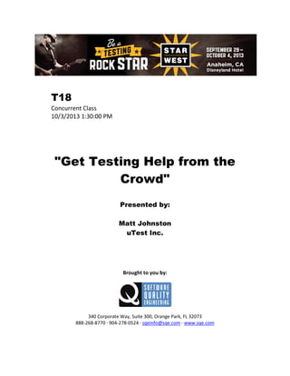 T18
Concurrent Class
10/3/2013 1:30:00 PM

"Get Testing Help from the
Crowd"
Presented by:
Matt Johnston
uTest Inc.

Brought to you by:

340 Corporate Way, Suite 300, Orange Park, FL 32073
888-268-8770 ∙ 904-278-0524 ∙ sqeinfo@sqe.com ∙ www.sqe.com

 