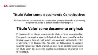 Título Valor como documento Constitutivo:
El título valor es un documento constitutivo, porque de modo autónomo y
originario da vida al derecho que se le incorpora.
Título Valor como documento original:
El documento en el que se representa el derecho es irremplazable.
Este punto, se explica a partir del principio de incorporación de los
títulos valores, bajo el cual, existe una conexión indisoluble entre
el derecho y el documento. Por ello, las fotocopias no pueden
tener la validez del título original, ya que, no es posible tener sobre
un título valor, dos derechos iguales incorporados, el original y en
la fotocopia.
 