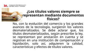 ¿Los títulos valores siempre se
representan mediante documentos
físicos?
No, con la evolución del comercio y los grandes
avances de la tecnología, surgieron los valores
desmaterializados. Se debe aclarar que, los
títulos desmaterializados, según prescribe la ley,
se representan por anotación en cuenta y se
registran en una institución de compensación y
liquidación, solo así, adquieren la calidad,
características y efectos de títulos valores.
 