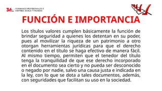 13
FUNCIÓN E IMPORTANCIA
Los títulos valores cumplen básicamente la función de
brindar seguridad a quienes los detentan en su poder,
pues al movilizar la riqueza de un patrimonio a otro
otorgan herramientas jurídicas para que el derecho
contenido en el título se haga efectivo de manera fácil.
Al mismo tiempo, permiten que el tenedor del título
tenga la tranquilidad de que ese derecho incorporado
en el documento sea cierto y no pueda ser desconocido
o negado por nadie, salvo una causa justa e indicada en
la ley, con lo que se dota a tales documentos, además,
con seguridades que facilitan su uso en la sociedad.
 