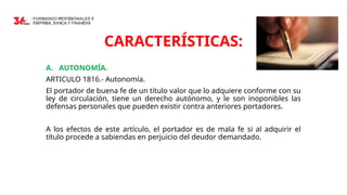 14
CARACTERÍSTICAS:
A. AUTONOMÍA.
ARTICULO 1816.- Autonomía.
El portador de buena fe de un título valor que lo adquiere conforme con su
ley de circulación, tiene un derecho autónomo, y le son inoponibles las
defensas personales que pueden existir contra anteriores portadores.
A los efectos de este artículo, el portador es de mala fe si al adquirir el
título procede a sabiendas en perjuicio del deudor demandado.
 