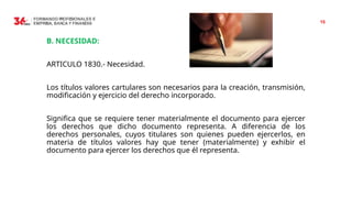 15
B. NECESIDAD:
ARTICULO 1830.- Necesidad.
Los títulos valores cartulares son necesarios para la creación, transmisión,
modificación y ejercicio del derecho incorporado.
Significa que se requiere tener materialmente el documento para ejercer
los derechos que dicho documento representa. A diferencia de los
derechos personales, cuyos titulares son quienes pueden ejercerlos, en
materia de títulos valores hay que tener (materialmente) y exhibir el
documento para ejercer los derechos que él representa.
 