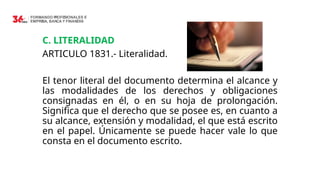 C. LITERALIDAD
ARTICULO 1831.- Literalidad.
El tenor literal del documento determina el alcance y
las modalidades de los derechos y obligaciones
consignadas en él, o en su hoja de prolongación.
Significa que el derecho que se posee es, en cuanto a
su alcance, extensión y modalidad, el que está escrito
en el papel. Únicamente se puede hacer vale lo que
consta en el documento escrito.
 