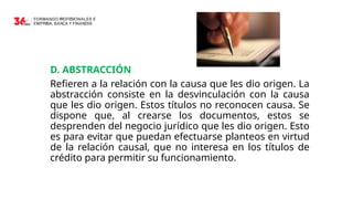 D. ABSTRACCIÓN
Refieren a la relación con la causa que les dio origen. La
abstracción consiste en la desvinculación con la causa
que les dio origen. Estos títulos no reconocen causa. Se
dispone que, al crearse los documentos, estos se
desprenden del negocio jurídico que les dio origen. Esto
es para evitar que puedan efectuarse planteos en virtud
de la relación causal, que no interesa en los títulos de
crédito para permitir su funcionamiento.
 