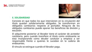 E. SOLIDARIDAD
Consiste en que todos los que intervienen en la circulación del
título quedan solidariamente obligados. Se transforman en
obligados cambiarios respecto al portador. Ninguno de los
obligados cambiarios puede oponer los beneficios de división y
excusión.
El adquirente posterior al librador tiene el carácter de acreedor
cambiario, pero cuando transfiere el título como endosante se
está incorporando como deudor caratular y empieza a ser
responsable frente a quienes le sucedan en la cadena de
endosantes.
El vínculo se extingue cuando el librador paga.
 