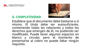 G. COMPLETIVIDAD
Establece que el documento debe bastarse a sí
mismo. El titulo debe ser autosuficiente,
conteniendo todas las relaciones y todos los
derechos que emergen de él, no pudiendo ser
modificado. Puede tener algunos espacios en
blanco y circular, pero al momento de
presentarse al cobro no puede faltar ningún
requisito.
 