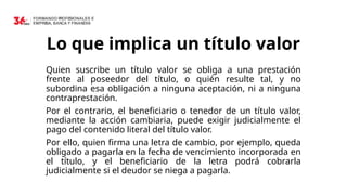 Lo que implica un título valor
Quien suscribe un título valor se obliga a una prestación
frente al poseedor del título, o quién resulte tal, y no
subordina esa obligación a ninguna aceptación, ni a ninguna
contraprestación.
Por el contrario, el beneficiario o tenedor de un título valor,
mediante la acción cambiaria, puede exigir judicialmente el
pago del contenido literal del título valor.
Por ello, quien firma una letra de cambio, por ejemplo, queda
obligado a pagarla en la fecha de vencimiento incorporada en
el título, y el beneficiario de la letra podrá cobrarla
judicialmente si el deudor se niega a pagarla.
 