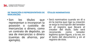 DE TRADICIÓN O REPRESENTATIVOS DE
MERCANCÍAS:
• Son los títulos que
representan o incorporan la
posesión o custodia de
mercancías o dinero, como
un contrato de depósito, ya
sea de mercancías o dinero
(cuentas de ahorros, por
ejemplo).
TÍTULOS NOMINATIVOS
• Será nominativo cuando en él o
en la norma que rige su creación
se exija la inscripción del tenedor
en el registro que llevará el
creador del título. Solo será
reconocido como tenedor
legítimo quien figure, a la vez, en
el texto del documento y en el
registro de éste.
 