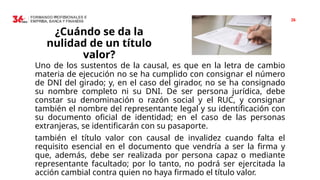 26
¿Cuándo se da la
nulidad de un título
valor?
Uno de los sustentos de la causal, es que en la letra de cambio
materia de ejecución no se ha cumplido con consignar el número
de DNI del girado; y, en el caso del girador, no se ha consignado
su nombre completo ni su DNI. De ser persona jurídica, debe
constar su denominación o razón social y el RUC, y consignar
también el nombre del representante legal y su identificación con
su documento oficial de identidad; en el caso de las personas
extranjeras, se identificarán con su pasaporte.
también el título valor con causal de invalidez cuando falta el
requisito esencial en el documento que vendría a ser la firma y
que, además, debe ser realizada por persona capaz o mediante
representante facultado; por lo tanto, no podrá ser ejercitada la
acción cambial contra quien no haya firmado el título valor.
 