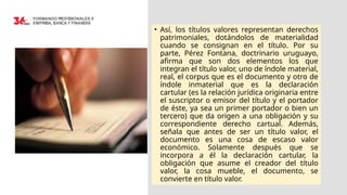 • Así, los títulos valores representan derechos
patrimoniales, dotándolos de materialidad
cuando se consignan en el título. Por su
parte, Pérez Fontana, doctrinario uruguayo,
afirma que son dos elementos los que
integran el título valor, uno de índole material,
real, el corpus que es el documento y otro de
índole inmaterial que es la declaración
cartular (es la relación jurídica originaria entre
el suscriptor o emisor del título y el portador
de éste, ya sea un primer portador o bien un
tercero) que da origen a una obligación y su
correspondiente derecho cartual. Además,
señala que antes de ser un título valor, el
documento es una cosa de escaso valor
económico. Solamente después que se
incorpora a él la declaración cartular, la
obligación que asume el creador del título
valor, la cosa mueble, el documento, se
convierte en título valor.
 