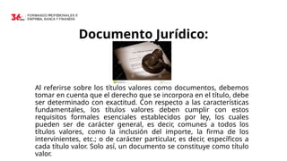 Documento Jurídico:
Al referirse sobre los títulos valores como documentos, debemos
tomar en cuenta que el derecho que se incorpora en el título, debe
ser determinado con exactitud. Con respecto a las características
fundamentales, los títulos valores deben cumplir con estos
requisitos formales esenciales establecidos por ley, los cuales
pueden ser de carácter general, es decir, comunes a todos los
títulos valores, como la inclusión del importe, la firma de los
intervinientes, etc.; o de carácter particular, es decir, específicos a
cada título valor. Solo así, un documento se constituye como título
valor.
 