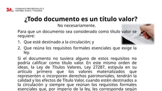 ¿Todo documento es un título valor?
No necesariamente.
Para que un documento sea considerado como título valor se
requiere:
1. Que esté destinado a la circulación; y
2. Que reúna los requisitos formales esenciales que exige la
ley.
Si el documento no tuviera alguno de estos requisitos no
podría calificar como título valor. En este mismo orden de
ideas, la Ley de Títulos Valores, Ley 27287, estipula en su
artículo primero que los valores materializados que
representen o incorporen derechos patrimoniales, tendrán la
calidad y los efectos de Título Valor, cuando estén destinados a
la circulación y siempre que reúnan los requisitos formales
esenciales que, por imperio de la ley, les corresponda según
 