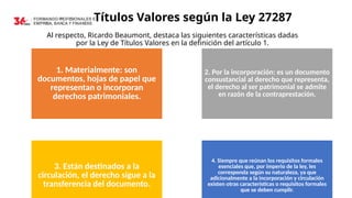 Títulos Valores según la Ley 27287
Al respecto, Ricardo Beaumont, destaca las siguientes características dadas
por la Ley de Títulos Valores en la definición del artículo 1.
1. Materialmente: son
documentos, hojas de papel que
representan o incorporan
derechos patrimoniales.
2. Por la incorporación: es un documento
consustancial al derecho que representa,
el derecho al ser patrimonial se admite
en razón de la contraprestación.
3. Están destinados a la
circulación, el derecho sigue a la
transferencia del documento.
4. Siempre que reúnan los requisitos formales
esenciales que, por imperio de la ley, les
corresponda según su naturaleza, ya que
adicionalmente a la incorporación y circulación
existen otras características o requisitos formales
que se deben cumplir.
 