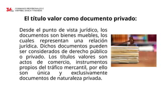 El título valor como documento privado:
Desde el punto de vista jurídico, los
documentos son bienes muebles, los
cuales representan una relación
jurídica. Dichos documentos pueden
ser considerados de derecho público
o privado. Los títulos valores son
actos de comercio, instrumentos
propios del tráfico mercantil, por ello
son única y exclusivamente
documentos de naturaleza privada.
 