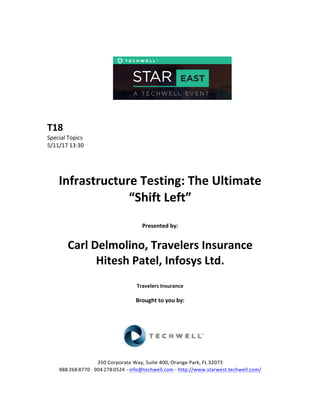  
	
  
	
  
	
  
	
  
	
  
	
  
	
  
T18	
  
Special	
  Topics	
  
5/11/17	
  13:30	
  
	
  
	
  
	
  
Infrastructure	
  Testing:	
  The	
  Ultimate	
  
“Shift	
  Left”	
  
	
  
Presented	
  by:	
  	
  
	
  
Carl	
  Delmolino,	
  Travelers	
  Insurance	
  
Hitesh	
  Patel,	
  Infosys	
  Ltd.	
  
	
  
Travelers	
  Insurance	
  
	
  
Brought	
  to	
  you	
  by:	
  	
  
	
  	
  
	
  
	
  
	
  
	
  
350	
  Corporate	
  Way,	
  Suite	
  400,	
  Orange	
  Park,	
  FL	
  32073	
  	
  
888-­‐-­‐-­‐268-­‐-­‐-­‐8770	
  ·∙·∙	
  904-­‐-­‐-­‐278-­‐-­‐-­‐0524	
  -­‐	
  info@techwell.com	
  -­‐	
  http://www.starwest.techwell.com/	
  	
  	
  
 