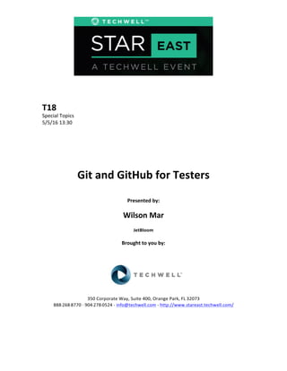 T18	
  
Special	
  Topics	
  
5/5/16	
  13:30	
  
Git	
  and	
  GitHub	
  for	
  Testers	
  
Presented	
  by:	
  
Wilson	
  Mar	
  
JetBloom	
  
Brought	
  to	
  you	
  by:	
  
350	
  Corporate	
  Way,	
  Suite	
  400,	
  Orange	
  Park,	
  FL	
  32073	
  	
  
888-­‐-­‐-­‐268-­‐-­‐-­‐8770	
  ·∙·∙	
  904-­‐-­‐-­‐278-­‐-­‐-­‐0524	
  -­‐	
  info@techwell.com	
  -­‐	
  http://www.stareast.techwell.com/	
  
 