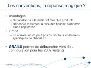 Avantages Se focaliser sur le métier et être plus productif Répondre facilement à 80% des besoins standards d’une application Limite La convention ne peut pas couvrir tous les besoins spécifiques de chaque SI GRAILS  permet de débrancher vers de la configuration pour les 20% restants Les conventions, la réponse magique ? © OCTO Technology – Université du Système d’information 