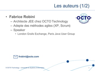 Fabrice Robini Architecte JEE chez OCTO Technology Adepte des méthodes agiles (XP, Scrum) Speaker London Grails Exchange, Paris Java User Group Les auteurs (1/2) © OCTO Technology – Université du Système d’information [email_address] 