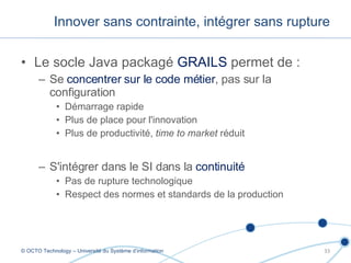 Le socle Java packagé  GRAILS  permet de : Se  concentrer sur le code métier , pas sur la configuration Démarrage rapide Plus de place pour l'innovation Plus de productivité,  time to market  réduit S'intégrer dans le SI dans la  continuité Pas de rupture technologique Respect des normes et standards de la production Innover sans contrainte, intégrer sans rupture © OCTO Technology – Université du Système d’information 