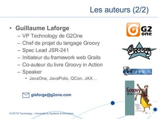 Guillaume Laforge VP Technology de G2One Chef de projet du langage Groovy Spec Lead JSR-241 Initiateur du framework web Grails Co-auteur du livre Groovy in Action Speaker JavaOne, JavaPolis, QCon, JAX… Les auteurs (2/2) © OCTO Technology – Université du Système d’information [email_address] 