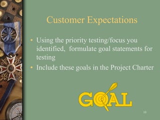 Customer Expectations
• Using the priority testing/focus you
identified, formulate goal statements for
testing
• Include these goals in the Project Charter
10
 