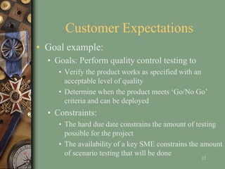 Customer Expectations
• Goal example:
• Goals: Perform quality control testing to
• Verify the product works as specified with an
acceptable level of quality
• Determine when the product meets ‘Go/No Go’
criteria and can be deployed
• Constraints:
• The hard due date constrains the amount of testing
possible for the project
• The availability of a key SME constrains the amount
of scenario testing that will be done
12
 