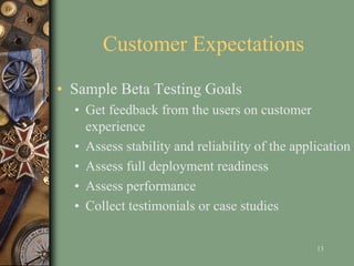 Customer Expectations
• Sample Beta Testing Goals
• Get feedback from the users on customer
experience
• Assess stability and reliability of the application
• Assess full deployment readiness
• Assess performance
• Collect testimonials or case studies
13
 
