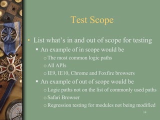 Test Scope
• List what’s in and out of scope for testing
 An example of in scope would be
oThe most common logic paths
oAll APIs
oIE9, IE10, Chrome and Foxfire browsers
 An example of out of scope would be
oLogic paths not on the list of commonly used paths
oSafari Browser
oRegression testing for modules not being modified
14
 