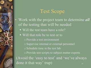 Test Scope
• Work with the project team to determine all
of the testing that will be needed
 Will the test team have a role?
 Will that role be to test or to
o Provide a test environment
o Supervise internal or external personnel
o Schedule time in the test lab
o Provide test scripts to subject matter experts
(Avoid the ‘easy to test’ and ‘we’ve always
done it that way’ trap) 15
 