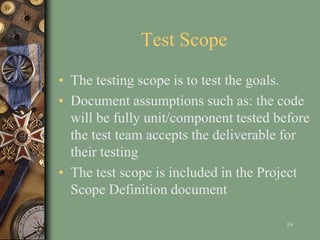 Test Scope
• The testing scope is to test the goals.
• Document assumptions such as: the code
will be fully unit/component tested before
the test team accepts the deliverable for
their testing
• The test scope is included in the Project
Scope Definition document
16
 