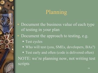 Planning
• Document the business value of each type
of testing in your plan
• Document the approach to testing, e.g.
 Test cycles
 Who will test (you, SMEs, developers, BAs?)
 Test early and often (code is delivered often)
NOTE: we’re planning now, not writing test
scripts
24
 