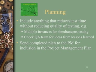 Planning
• Include anything that reduces test time
without reducing quality of testing, e.g.
 Multiple instances for simultaneous testing
 Check QA team for ideas from lessons learned
• Send completed plan to the PM for
inclusion in the Project Management Plan
25
 