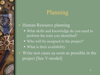 Planning
• Human Resource planning
 What skills and knowledge do you need to
perform the tests you identified?
 Who will be assigned to the project?
 What is their availability
• Write test cases as soon as possible in the
project [See V-model]
26
 