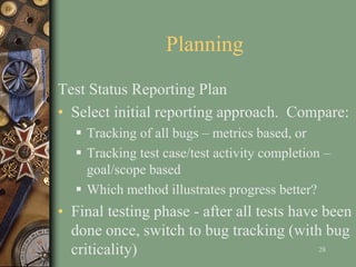 Planning
Test Status Reporting Plan
• Select initial reporting approach. Compare:
 Tracking of all bugs – metrics based, or
 Tracking test case/test activity completion –
goal/scope based
 Which method illustrates progress better?
• Final testing phase - after all tests have been
done once, switch to bug tracking (with bug
criticality) 28
 