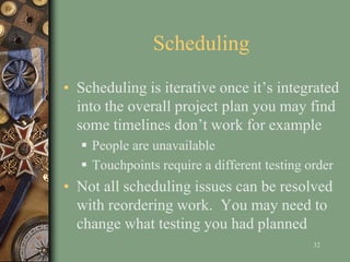 Scheduling
• Scheduling is iterative once it’s integrated
into the overall project plan you may find
some timelines don’t work for example
 People are unavailable
 Touchpoints require a different testing order
• Not all scheduling issues can be resolved
with reordering work. You may need to
change what testing you had planned
32
 
