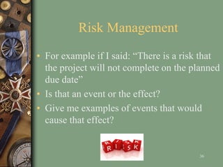 Risk Management
• For example if I said: “There is a risk that
the project will not complete on the planned
due date”
• Is that an event or the effect?
• Give me examples of events that would
cause that effect?
36
 