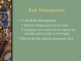 Risk Management
• To do Risk Management
 Identify/mitigate/plan for test risks
 Calculate risk reserve for test risks to the
schedule and test risks to the budget
• Plan to do the riskiest processes first
37
 