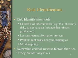 Risk Identification
• Risk Identification tools
 Checklist of inherent risks (e.g. It’s inherently
risky to not have an instance that mirrors
production)
 Lessons learned from prior projects
 Problem root cause analysis techniques
 Mind mapping
• Determine critical success factors then see
if they present any risks 44
 