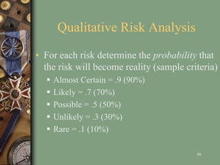 Qualitative Risk Analysis
• For each risk determine the probability that
the risk will become reality (sample criteria)
 Almost Certain = .9 (90%)
 Likely = .7 (70%)
 Possible = .5 (50%)
 Unlikely = .3 (30%)
 Rare = .1 (10%)
46
 