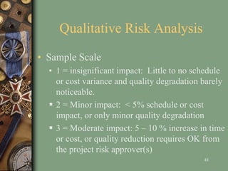 Qualitative Risk Analysis
• Sample Scale
• 1 = insignificant impact: Little to no schedule
or cost variance and quality degradation barely
noticeable.
 2 = Minor impact: < 5% schedule or cost
impact, or only minor quality degradation
 3 = Moderate impact: 5 – 10 % increase in time
or cost, or quality reduction requires OK from
the project risk approver(s)
48
 