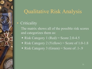 Qualitative Risk Analysis
• Criticality
The matrix shows all of the possible risk scores
and categorizes them as:
 Risk Category 1 (Red) = Score 2.0-4.5
 Risk Category 2 (Yellow) = Score of 1.0-1.8
 Risk Category 3 (Green) = Score of .1-.9
51
 