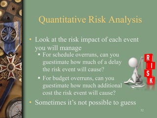 Quantitative Risk Analysis
 For schedule overruns, can you
guestimate how much of a delay
the risk event will cause?
 For budget overruns, can you
guestimate how much additional
cost the risk event will cause?
52
• Sometimes it’s not possible to guess
• Look at the risk impact of each event
you will manage
 