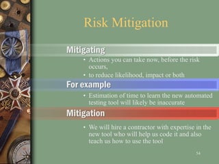 Mitigating
• Actions you can take now, before the risk
occurs,
• to reduce likelihood, impact or both
For example
• Estimation of time to learn the new automated
testing tool will likely be inaccurate
Mitigation
• We will hire a contractor with expertise in the
new tool who will help us code it and also
teach us how to use the tool
Risk Mitigation
54
 