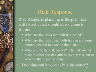 Risk Response
 What are the tasks that will be needed?
 What are the resources, both human and non-
human, needed to execute the plan?
 Who will be the risk owner? The risk owner
must monitor the risk and let us know when to
activate the response plan.
• If nothing can be done - buy insurance?55
Risk Response planning is the plan that
will be activated should a risk come to
fruition
 