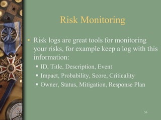 Risk Monitoring
• Risk logs are great tools for monitoring
your risks, for example keep a log with this
information:
 ID, Title, Description, Event
 Impact, Probability, Score, Criticality
 Owner, Status, Mitigation, Response Plan
56
 