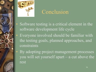 Conclusion
• Software testing is a critical element in the
software development life cycle
• Everyone involved should be familiar with
the testing goals, planned approaches, and
constraints
• By adopting project management processes
you will set yourself apart – a cut above the
rest
58
 